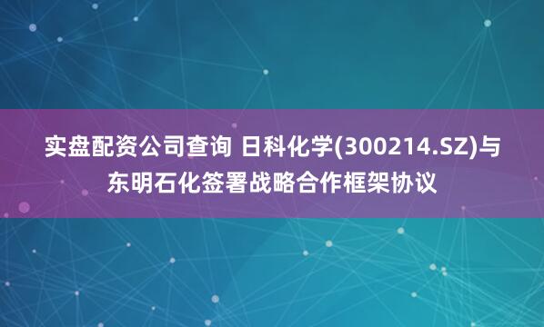 实盘配资公司查询 日科化学(300214.SZ)与东明石化签署战略合作框架协议