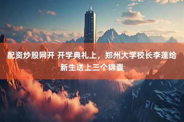 配资炒股网开 开学典礼上，郑州大学校长李蓬给新生送上三个锦囊