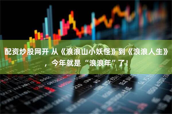 配资炒股网开 从《浪浪山小妖怪》到《浪浪人生》，今年就是 “浪浪年”了！