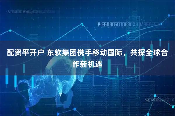配资平开户 东软集团携手移动国际，共探全球合作新机遇