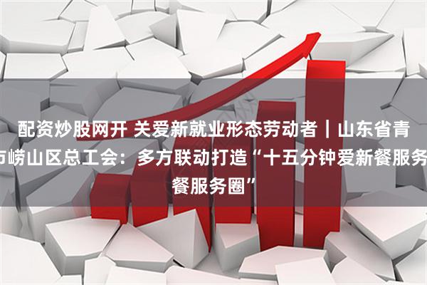 配资炒股网开 关爱新就业形态劳动者｜山东省青岛市崂山区总工会：多方联动打造“十五分钟爱新餐服务圈”